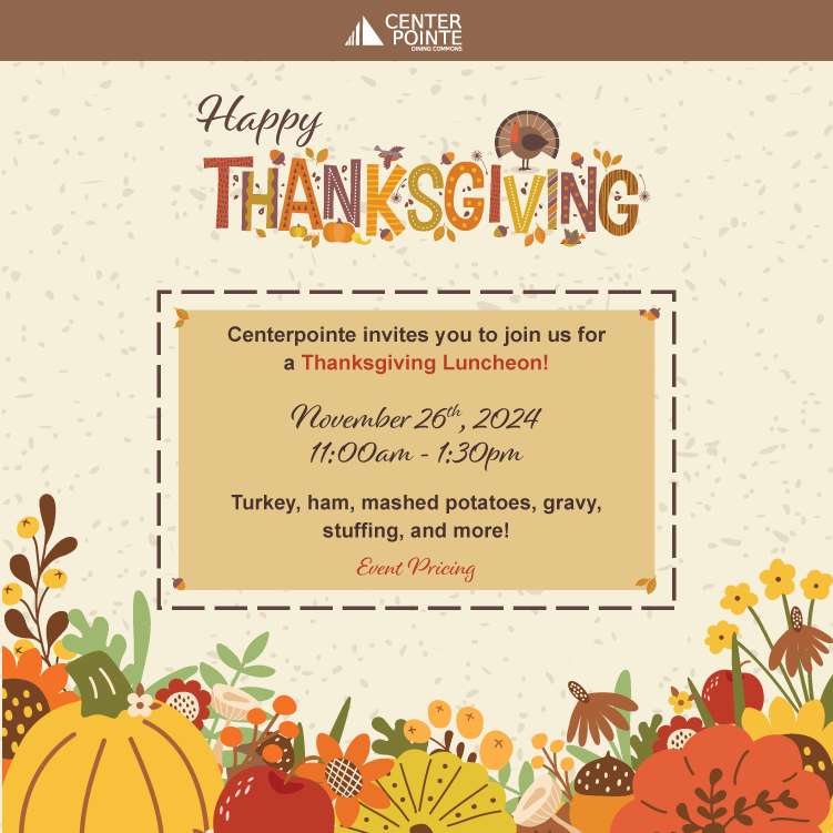 Happy Thanksgiving. Centerpointe invites you to join us for a Thanksgiving Luncheon! November 26th, 2024, 11:00 am to 1:30 pm. Turkey, ham, mashed potatoes, gravy, stuffing, and more!